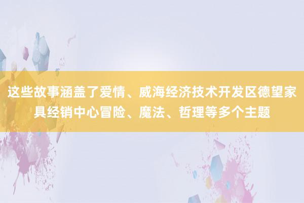 这些故事涵盖了爱情、威海经济技术开发区德望家具经销中心冒险、魔法、哲理等多个主题