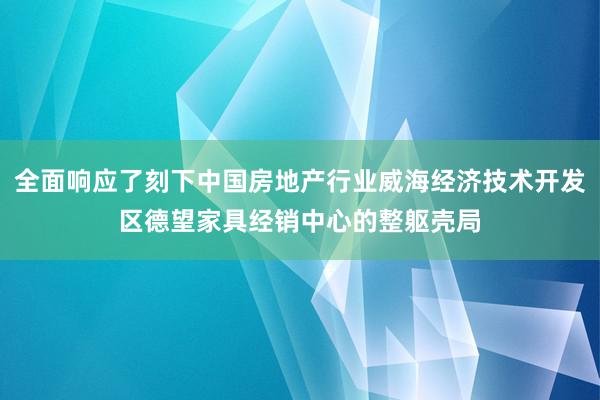 全面响应了刻下中国房地产行业威海经济技术开发区德望家具经销中心的整躯壳局