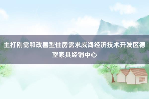 主打刚需和改善型住房需求威海经济技术开发区德望家具经销中心