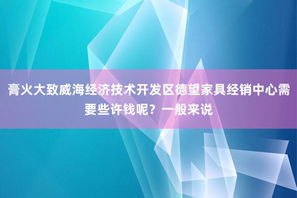 膏火大致威海经济技术开发区德望家具经销中心需要些许钱呢？一般来说
