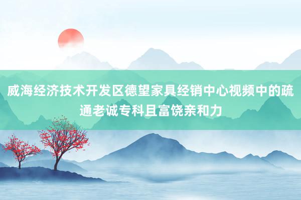 威海经济技术开发区德望家具经销中心视频中的疏通老诚专科且富饶亲和力