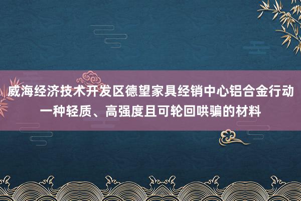 威海经济技术开发区德望家具经销中心铝合金行动一种轻质、高强度且可轮回哄骗的材料