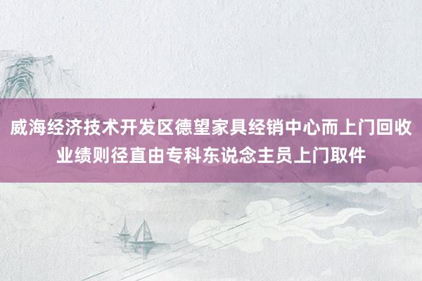 威海经济技术开发区德望家具经销中心而上门回收业绩则径直由专科东说念主员上门取件